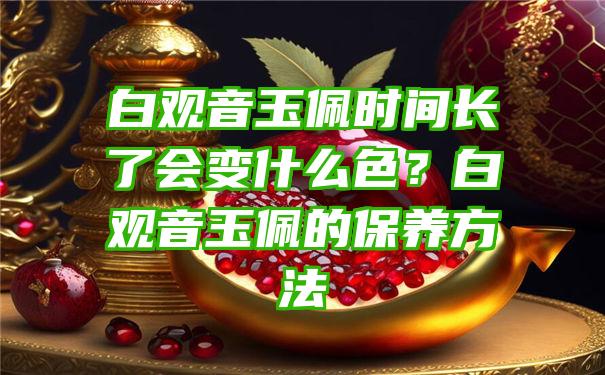 白玉佩时间长了会变什么色？白玉佩的保养方法