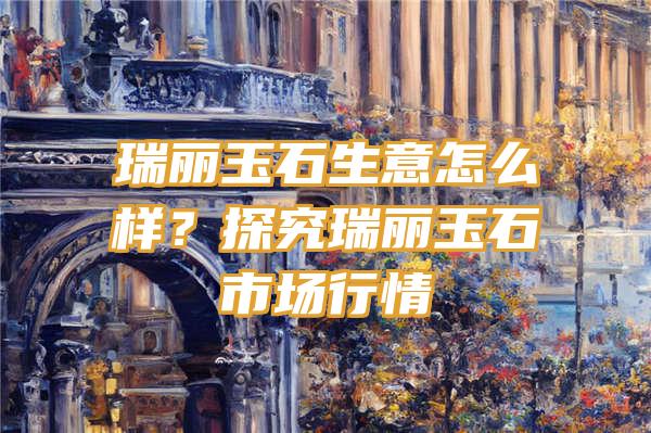 瑞丽玉石生意怎么样？探究瑞丽玉石市场行情