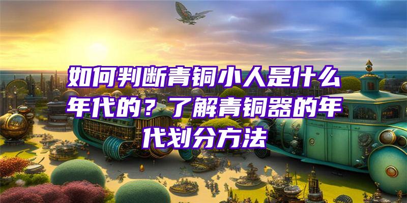 如何判断青铜小人是什么年代的？了解青铜器的年代划分方法