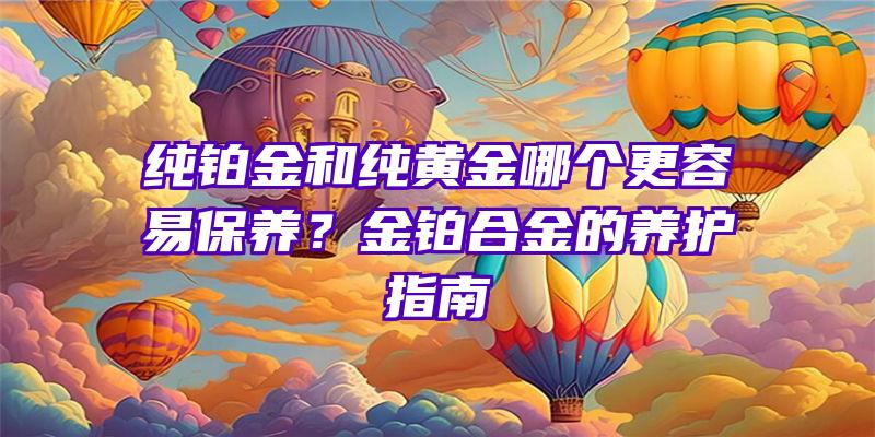 纯铂金和纯黄金哪个更容易保养？金铂合金的养护指南