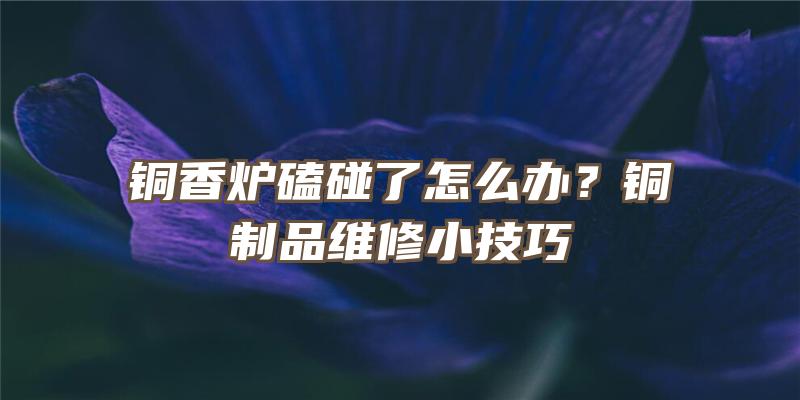 铜香炉磕碰了怎么办？铜制品维修小技巧