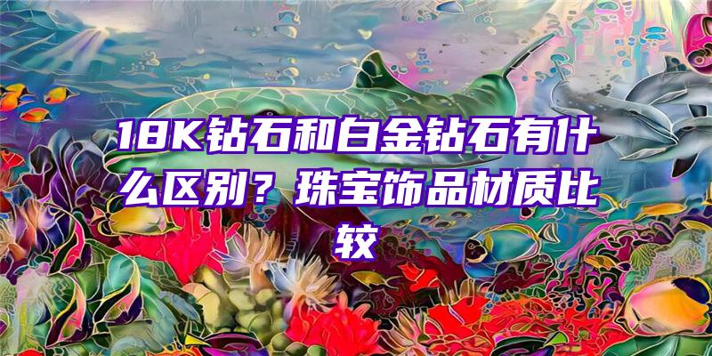 18K钻石和白金钻石有什么区别？珠宝饰品材质比较