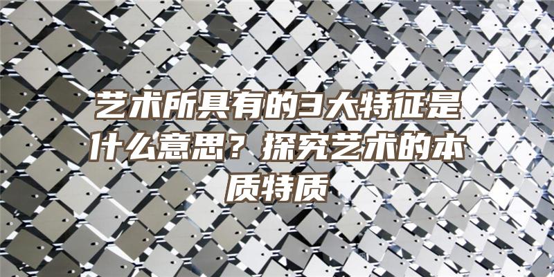 艺术所具有的3大特征是什么意思？探究艺术的本质特质