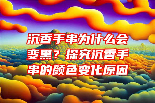 沉香手串为什么会变黑？探究沉香手串的颜色变化原因