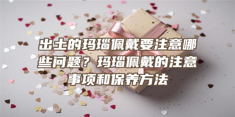 出土的玛瑙佩戴要注意哪些问题？玛瑙佩戴的注意事项和保养方法