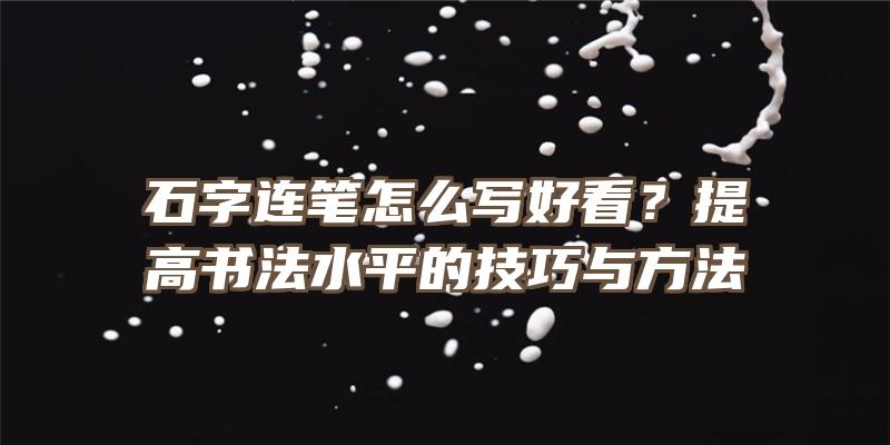 石字连笔怎么写好看？提高书法水平的技巧与方法