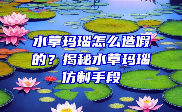 水草玛瑙怎么造假的？揭秘水草玛瑙仿制手段