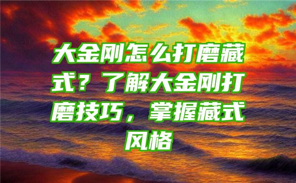 大金刚怎么打磨藏式？了解大金刚打磨技巧，掌握藏式风格