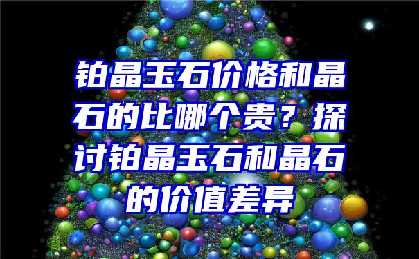 铂晶玉石价格和晶石的比哪个贵？探讨铂晶玉石和晶石的价值差异