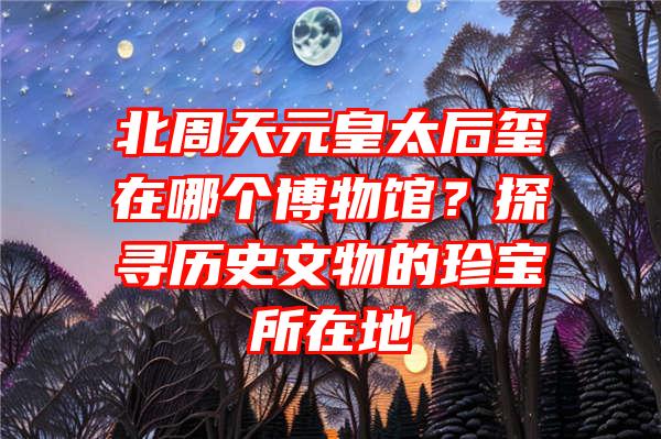 北周天元皇太后玺在哪个博物馆？探寻历史文物的珍宝所在地