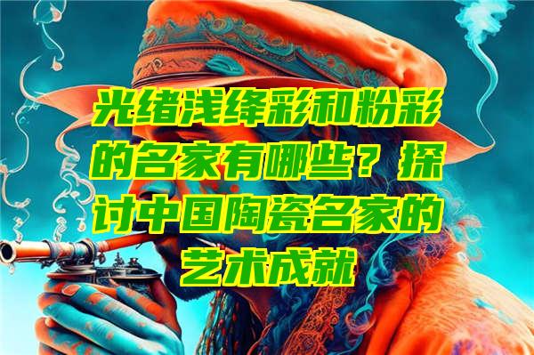 光绪浅绛彩和粉彩的名家有哪些？探讨中国陶瓷名家的艺术成就