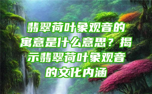 翡翠荷叶象的寓意是什么意思？揭示翡翠荷叶象的文化内涵