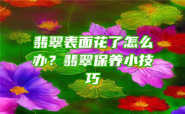 翡翠表面花了怎么办？翡翠保养小技巧