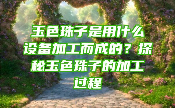 玉色珠子是用什么设备加工而成的？探秘玉色珠子的加工过程