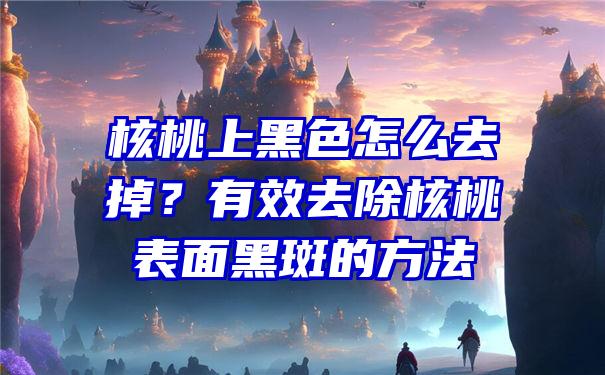 核桃上黑色怎么去掉？有效去除核桃表面黑斑的方法