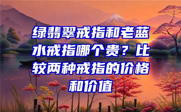 绿翡翠戒指和老蓝水戒指哪个贵？比较两种戒指的价格和价值