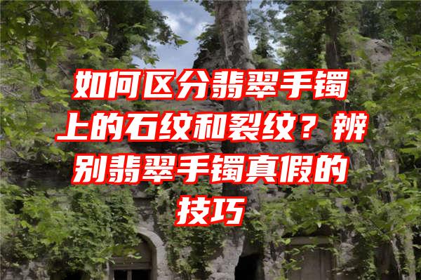 如何区分翡翠手镯上的石纹和裂纹？辨别翡翠手镯真假的技巧