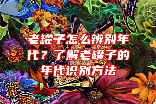 老罐子怎么辨别年代？了解老罐子的年代识别方法