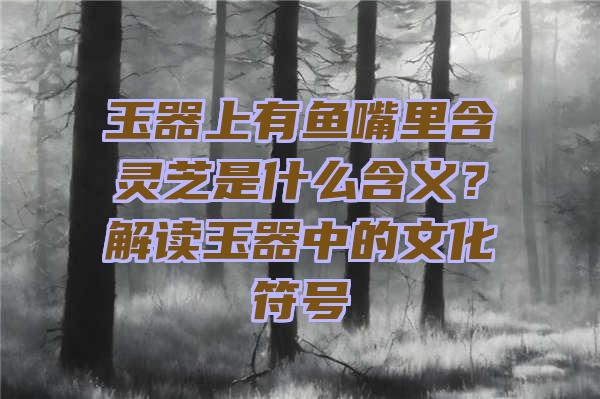 玉器上有鱼嘴里含灵芝是什么含义？解读玉器中的文化符号