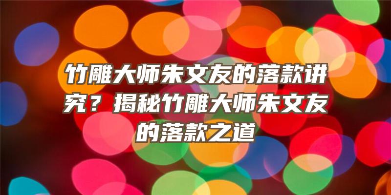 竹雕大师朱文友的落款讲究？揭秘竹雕大师朱文友的落款之道