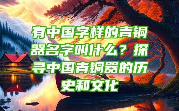 有中国字样的青铜器名字叫什么？探寻中国青铜器的历史和文化