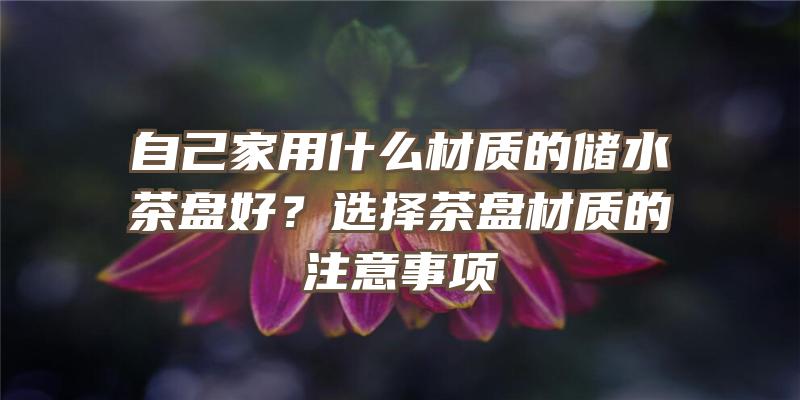 自己家用什么材质的储水茶盘好？选择茶盘材质的注意事项