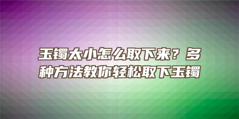 玉镯太小怎么取下来？多种方法教你轻松取下玉镯