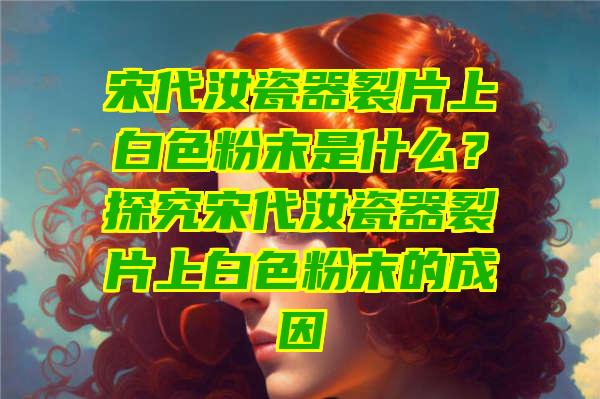 宋代汝瓷器裂片上白色粉末是什么？探究宋代汝瓷器裂片上白色粉末的成因