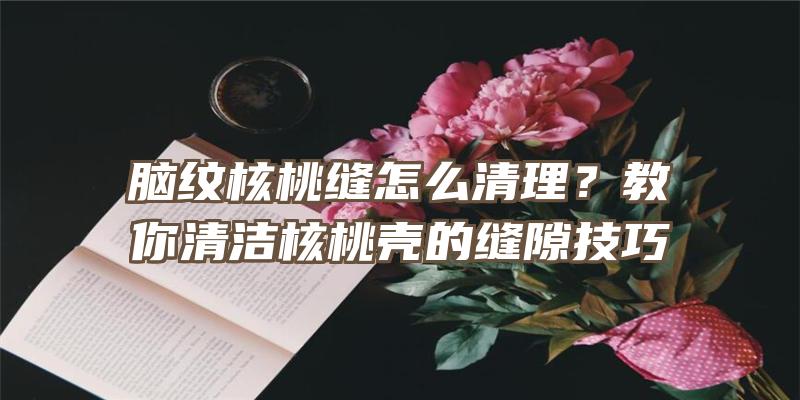 脑纹核桃缝怎么清理？教你清洁核桃壳的缝隙技巧