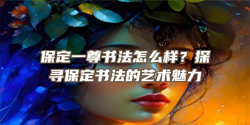 保定一尊书法怎么样？探寻保定书法的艺术魅力