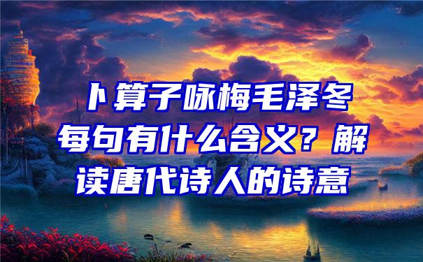 卜算子咏梅毛泽冬每句有什么含义？解读唐代诗人的诗意