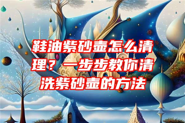 鞋油紫砂壶怎么清理？一步步教你清洗紫砂壶的方法