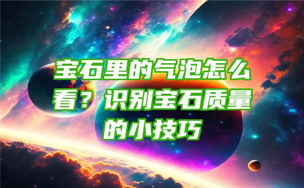 宝石里的气泡怎么看？识别宝石质量的小技巧