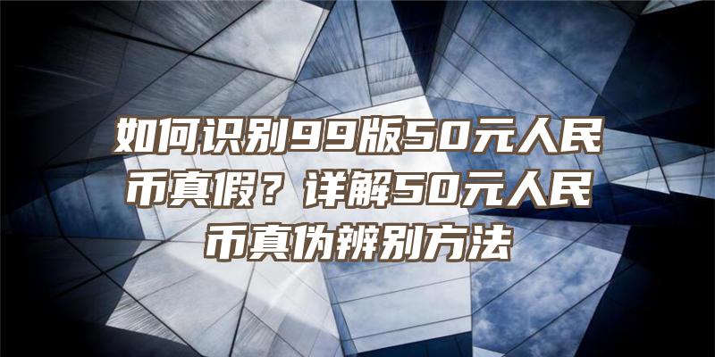 如何识别99版50元人民币真假？详解50元人民币真伪辨别方法