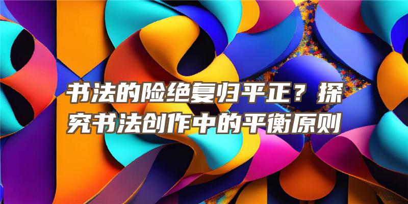 书法的险绝复归平正？探究书法创作中的平衡原则