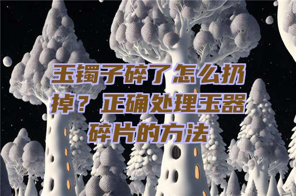 玉镯子碎了怎么扔掉？正确处理玉器碎片的方法