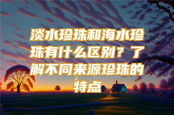 淡水珍珠和海水珍珠有什么区别？了解不同来源珍珠的特点