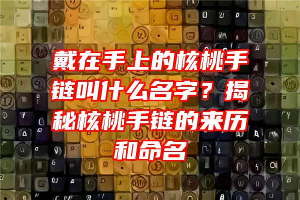 戴在手上的核桃手链叫什么名字？揭秘核桃手链的来历和命名