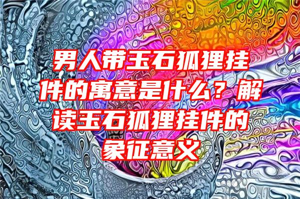 男人带玉石狐狸挂件的寓意是什么？解读玉石狐狸挂件的象征意义