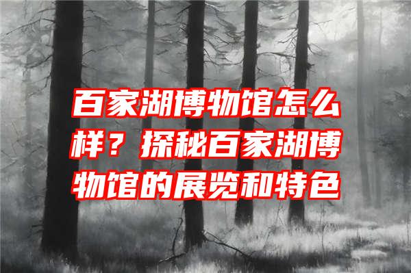 百家湖博物馆怎么样？探秘百家湖博物馆的展览和特色