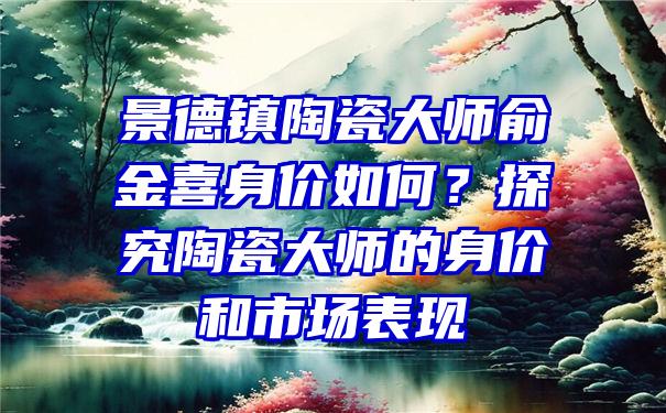 景德镇陶瓷大师俞金喜身价如何？探究陶瓷大师的身价和市场表现