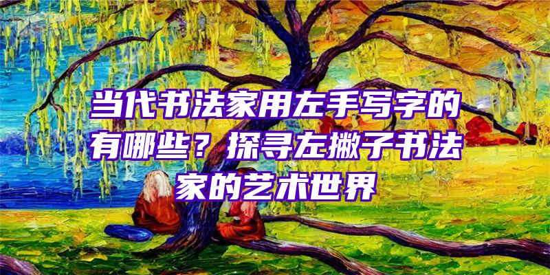 当代书法家用左手写字的有哪些？探寻左撇子书法家的艺术世界