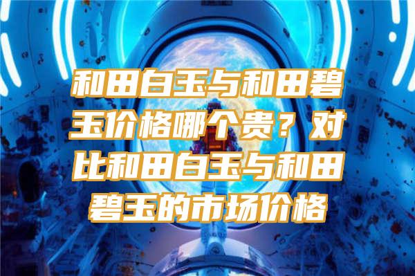 和田白玉与和田碧玉价格哪个贵？对比和田白玉与和田碧玉的市场价格