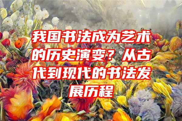 我国书法成为艺术的历史演变？从古代到现代的书法发展历程