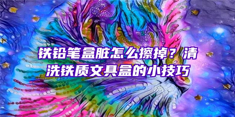 铁铅笔盒脏怎么擦掉？清洗铁质文具盒的小技巧