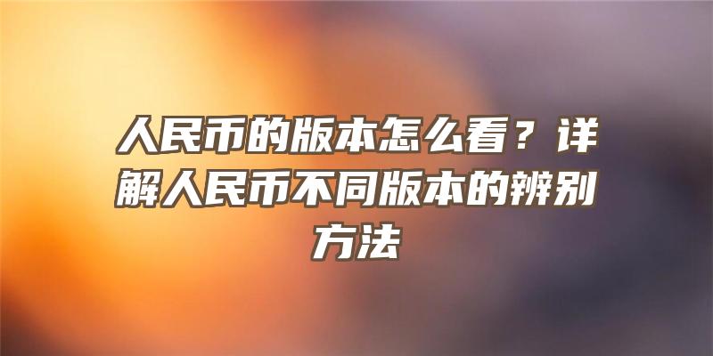 人民币的版本怎么看？详解人民币不同版本的辨别方法