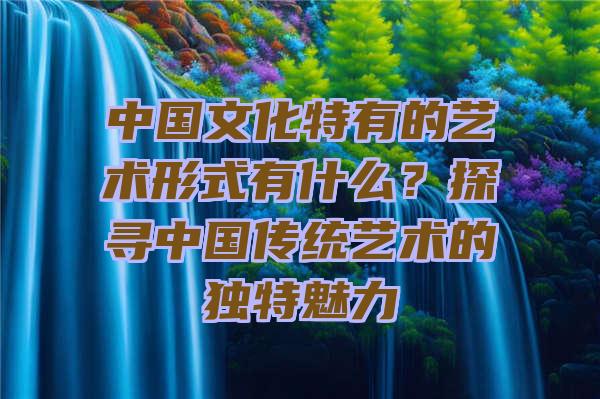 中国文化特有的艺术形式有什么？探寻中国传统艺术的独特魅力