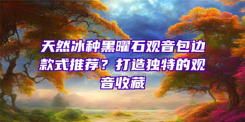 天然冰种黑曜石包边款式推荐？打造独特的收藏