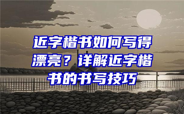 近字楷书如何写得漂亮？详解近字楷书的书写技巧