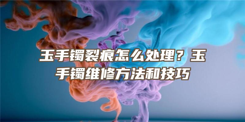 玉手镯裂痕怎么处理？玉手镯维修方法和技巧